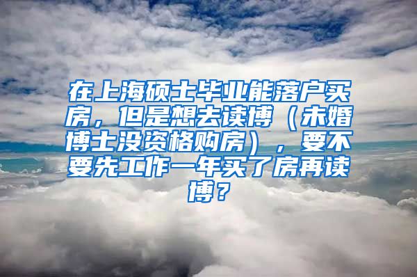 在上海硕士毕业能落户买房，但是想去读博（未婚博士没资格购房），要不要先工作一年买了房再读博？