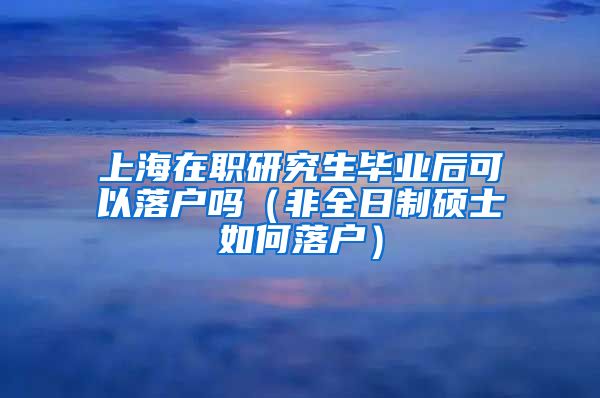 上海在职研究生毕业后可以落户吗（非全日制硕士如何落户）