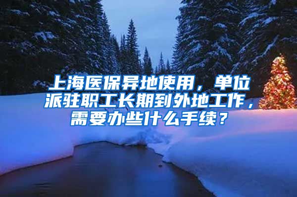 上海医保异地使用,单位派驻职工长期到外地工作,需要办些什么手续?