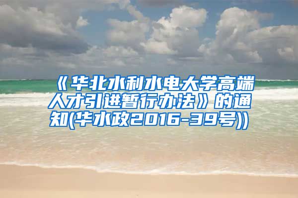 《华北水利水电大学高端人才引进暂行办法》的通知(华水政2016-39号))