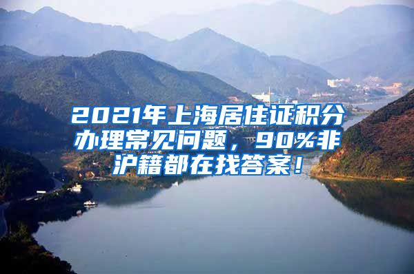 2021年上海居住证积分办理常见问题，90%非沪籍都在找答案！