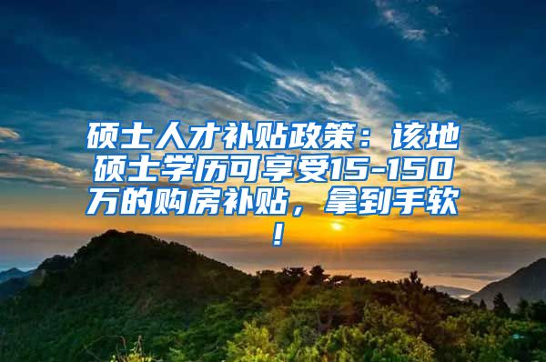 硕士人才补贴政策：该地硕士学历可享受15-150万的购房补贴，拿到手软！