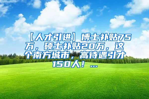 【人才引进】博士补贴75万，硕士补贴20万，这个南方城市，高待遇引才150人！...