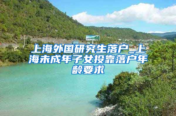 上海外国研究生落户_上海未成年子女投靠落户年龄要求