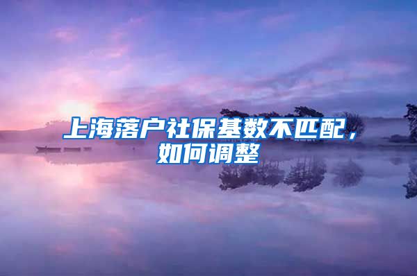 上海落户社保基数不匹配,如何调整