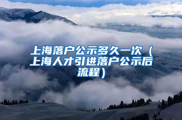 上海落户公示多久一次（上海人才引进落户公示后流程）