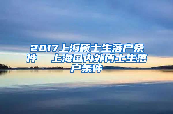 2017上海硕士生落户条件  上海国内外博士生落户条件