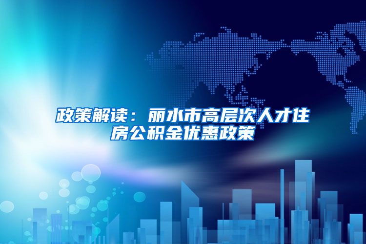 政策解读：丽水市高层次人才住房公积金优惠政策