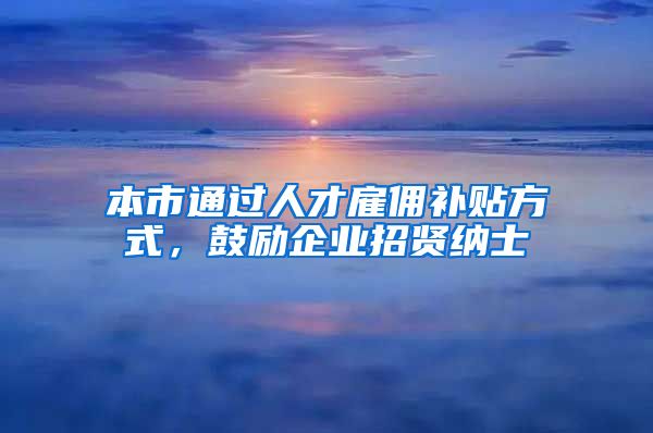 本市通过人才雇佣补贴方式，鼓励企业招贤纳士