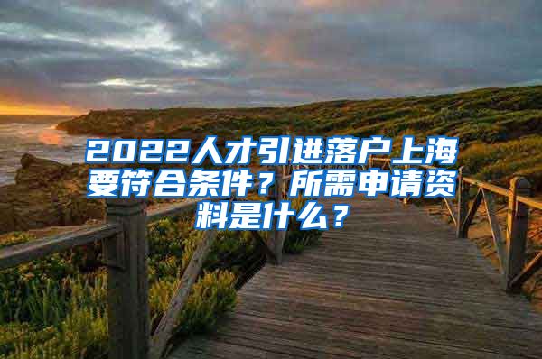 2022人才引进落户上海要符合条件？所需申请资料是什么？