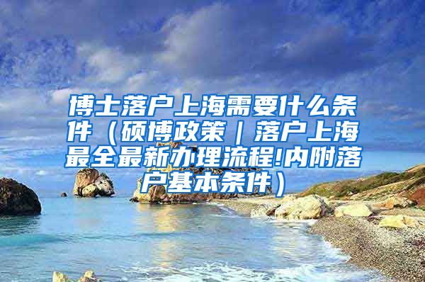 博士落户上海需要什么条件（硕博政策｜落户上海最全最新办理流程!内附落户基本条件）