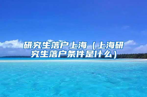 研究生落户上海（上海研究生落户条件是什么）