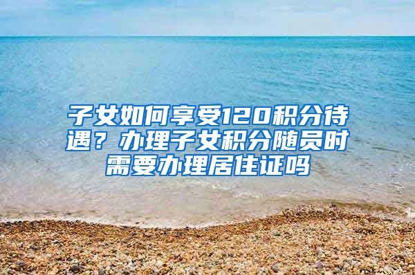 子女如何享受120积分待遇？办理子女积分随员时需要办理居住证吗