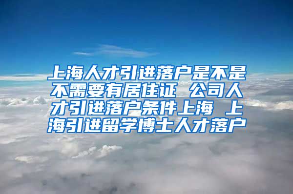 上海人才引进落户是不是不需要有居住证 公司人才引进落户条件上海 上海引进留学博士人才落户