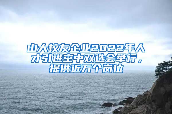 山大校友企业2022年人才引进空中双选会举行，提供近万个岗位