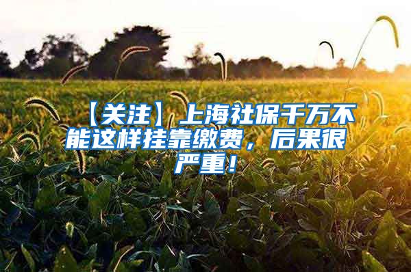 【关注】上海社保千万不能这样挂靠缴费，后果很严重！
