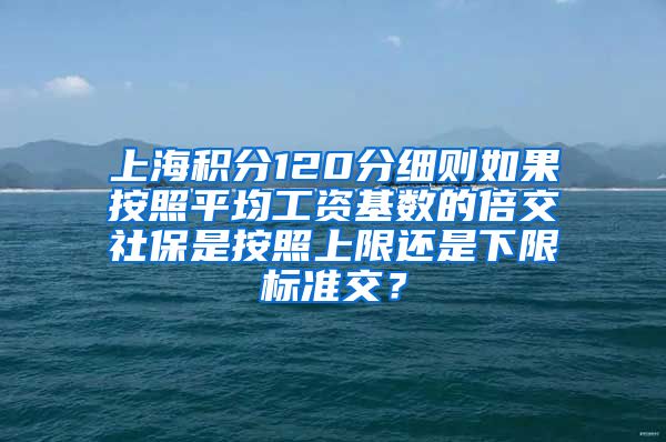 上海积分120分细则如果按照平均工资基数的倍交社保是按照上限还是下限标准交？