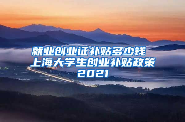 就业创业证补贴多少钱 上海大学生创业补贴政策2021