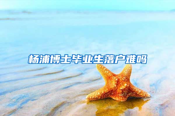 杨浦博士毕业生落户难吗