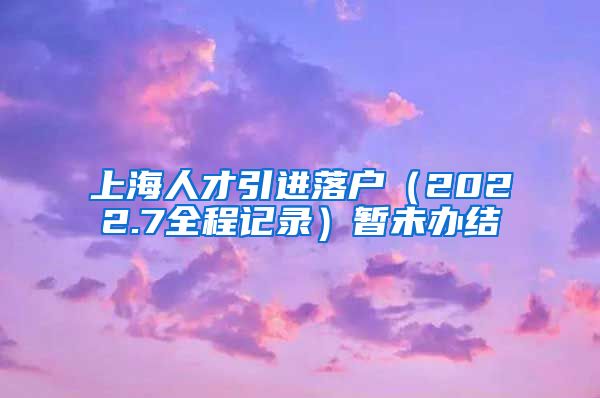 上海人才引进落户（2022.7全程记录）暂未办结