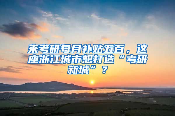 来考研每月补贴五百，这座浙江城市想打造“考研新城”？