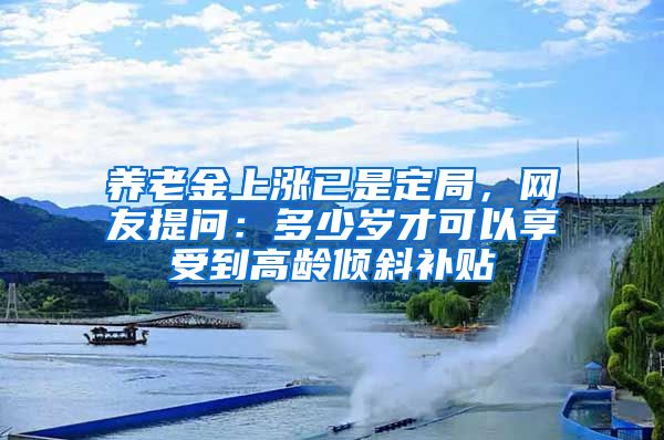 养老金上涨已是定局，网友提问：多少岁才可以享受到高龄倾斜补贴