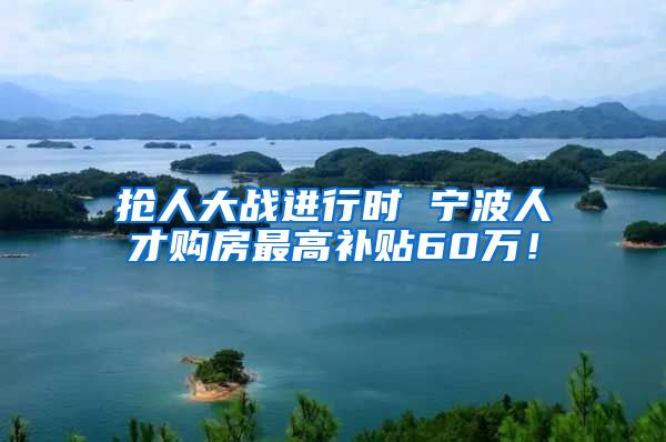 抢人大战进行时 宁波人才购房最高补贴60万！