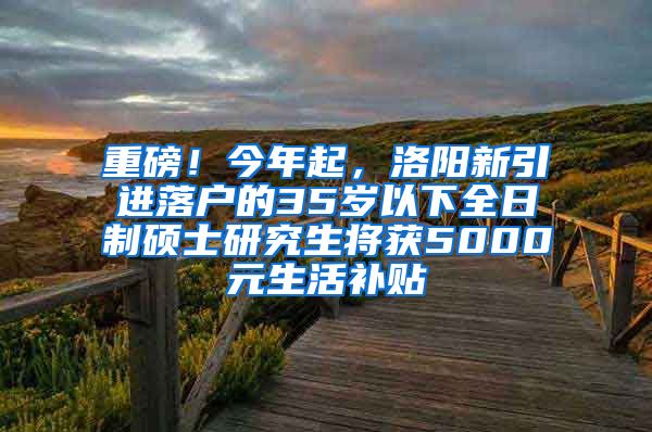 重磅！今年起，洛阳新引进落户的35岁以下全日制硕士研究生将获5000元生活补贴