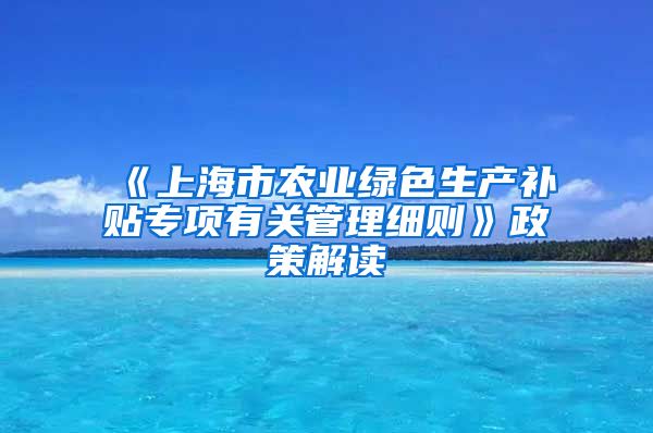 《上海市农业绿色生产补贴专项有关管理细则》政策解读