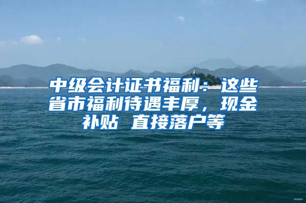 中级会计证书福利：这些省市福利待遇丰厚，现金补贴 直接落户等