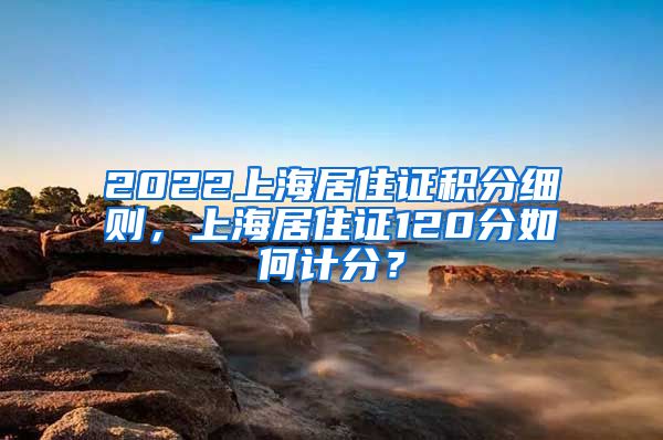 2022上海居住证积分细则，上海居住证120分如何计分？