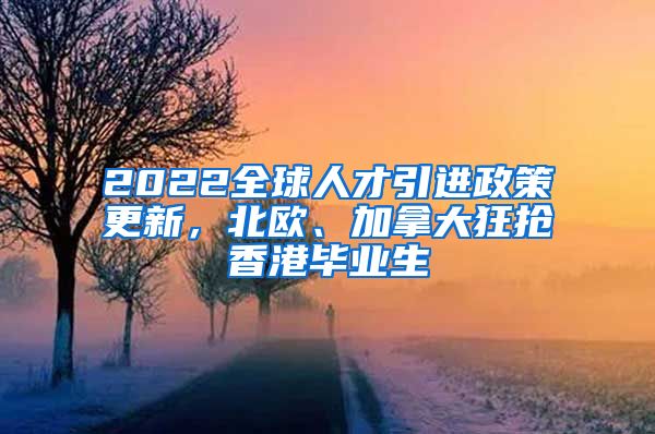 2022全球人才引进政策更新，北欧、加拿大狂抢香港毕业生