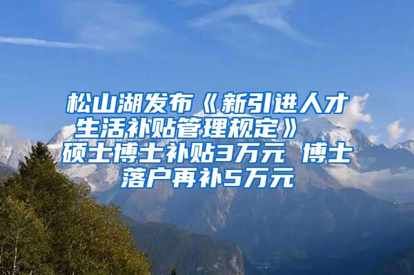 松山湖发布《新引进人才生活补贴管理规定》  硕士博士补贴3万元 博士落户再补5万元