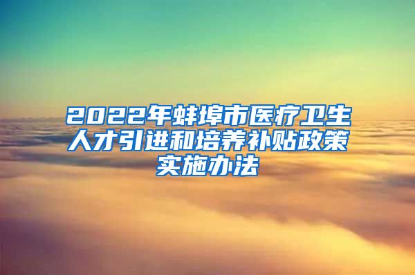 2022年蚌埠市医疗卫生人才引进和培养补贴政策实施办法