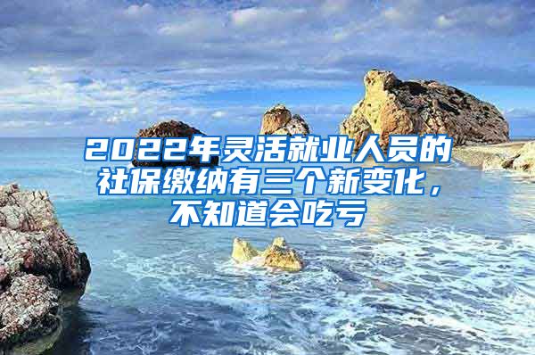 2022年灵活就业人员的社保缴纳有三个新变化，不知道会吃亏