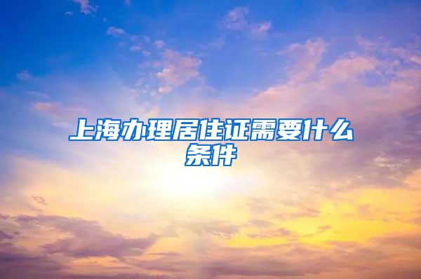 上海办理居住证需要什么条件