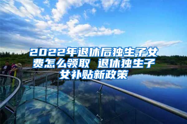 2022年退休后独生子女费怎么领取 退休独生子女补贴新政策