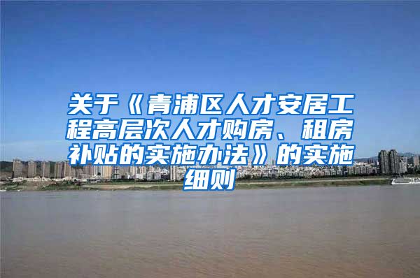 关于《青浦区人才安居工程高层次人才购房、租房补贴的实施办法》的实施细则