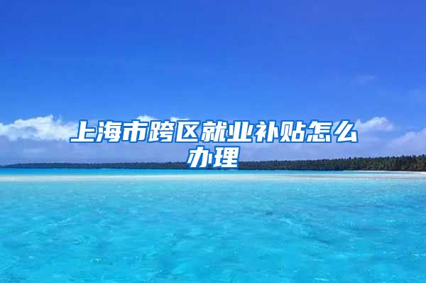 上海市跨区就业补贴怎么办理