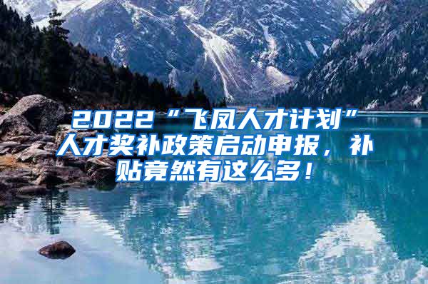 2022“飞凤人才计划”人才奖补政策启动申报，补贴竟然有这么多！