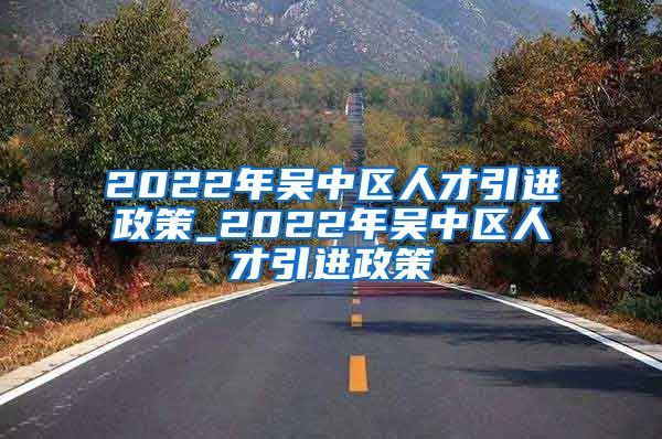 2022年吴中区人才引进政策_2022年吴中区人才引进政策