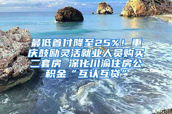 最低首付降至25%！重庆鼓励灵活就业人员购买二套房 深化川渝住房公积金“互认互贷”