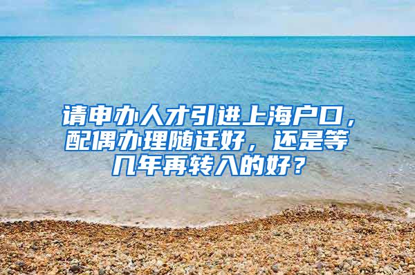 请申办人才引进上海户口，配偶办理随迁好，还是等几年再转入的好？