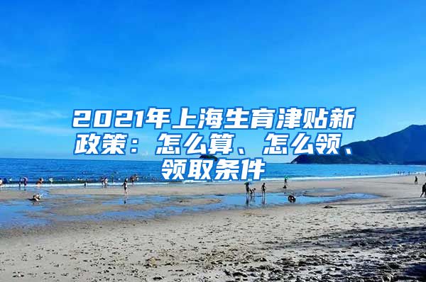 2021年上海生育津贴新政策：怎么算、怎么领、领取条件
