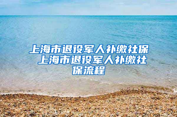 上海市退役军人补缴社保 上海市退役军人补缴社保流程