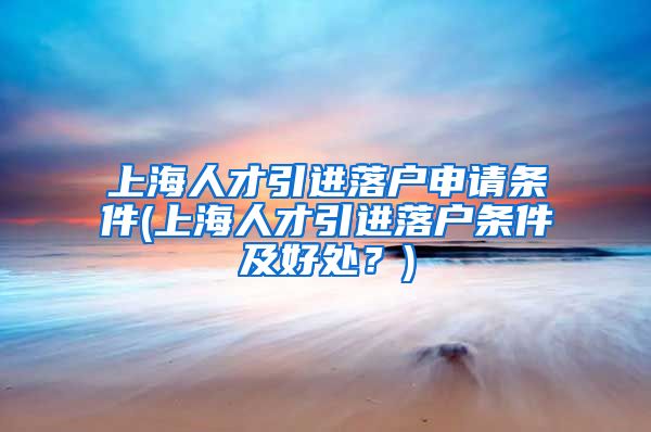 上海人才引进落户申请条件(上海人才引进落户条件及好处？)