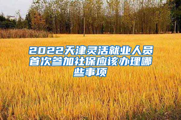 2022天津灵活就业人员首次参加社保应该办理哪些事项
