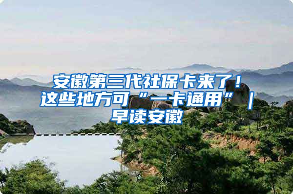 安徽第三代社保卡来了！这些地方可“一卡通用”｜早读安徽