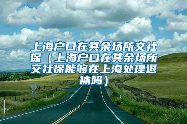 上海户口在其余场所交社保（上海户口在其余场所交社保能够在上海处理退休吗）