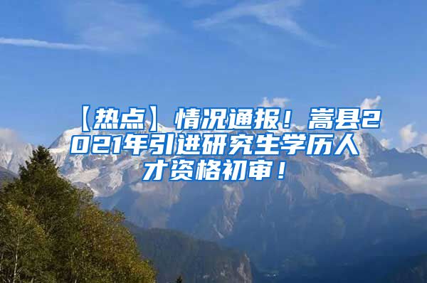 【热点】情况通报！嵩县2021年引进研究生学历人才资格初审！